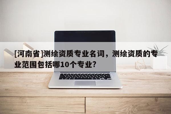 [河南省]測繪資質(zhì)專業(yè)名詞，測繪資質(zhì)的專業(yè)范圍包括哪10個(gè)專業(yè)?