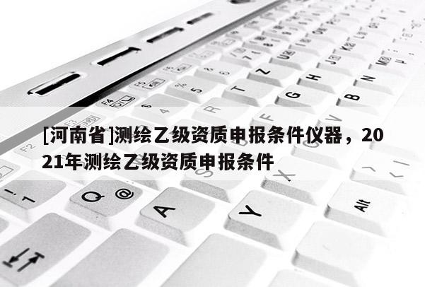 [河南省]測繪乙級資質(zhì)申報條件儀器，2021年測繪乙級資質(zhì)申報條件