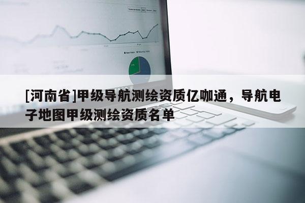 [河南省]甲級(jí)導(dǎo)航測(cè)繪資質(zhì)億咖通，導(dǎo)航電子地圖甲級(jí)測(cè)繪資質(zhì)名單