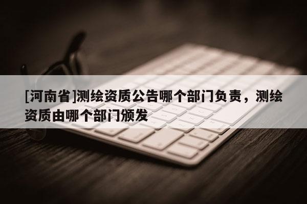 [河南省]測繪資質(zhì)公告哪個部門負(fù)責(zé)，測繪資質(zhì)由哪個部門頒發(fā)