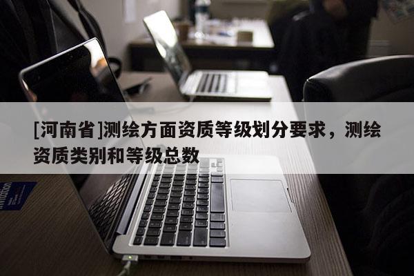 [河南省]測(cè)繪方面資質(zhì)等級(jí)劃分要求，測(cè)繪資質(zhì)類別和等級(jí)總數(shù)