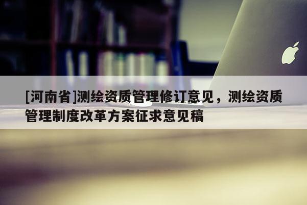 [河南省]測繪資質管理修訂意見，測繪資質管理制度改革方案征求意見稿