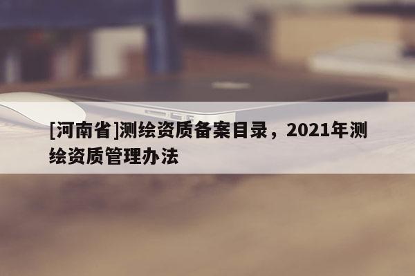 [河南省]測(cè)繪資質(zhì)備案目錄，2021年測(cè)繪資質(zhì)管理辦法