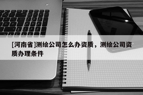 [河南省]測繪公司怎么辦資質(zhì)，測繪公司資質(zhì)辦理?xiàng)l件