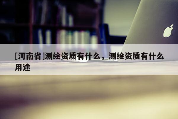 [河南省]測繪資質(zhì)有什么，測繪資質(zhì)有什么用途