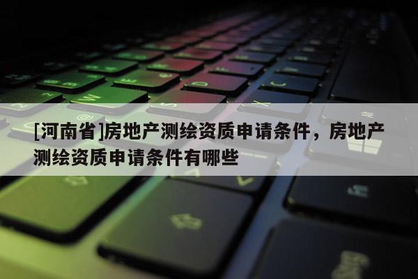 [河南省]房地產(chǎn)測繪資質(zhì)申請條件，房地產(chǎn)測繪資質(zhì)申請條件有哪些