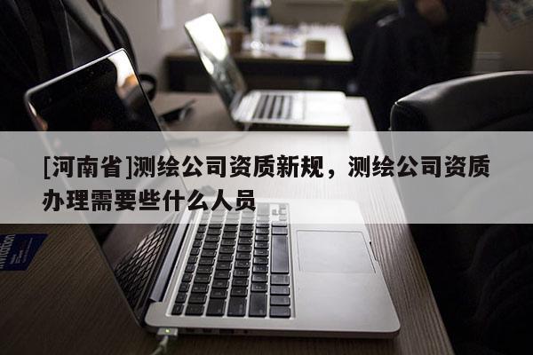 [河南省]測繪公司資質(zhì)新規(guī)，測繪公司資質(zhì)辦理需要些什么人員