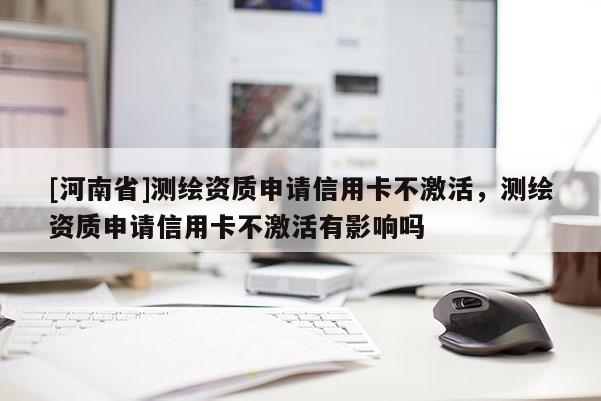 [河南省]測繪資質(zhì)申請信用卡不激活，測繪資質(zhì)申請信用卡不激活有影響嗎