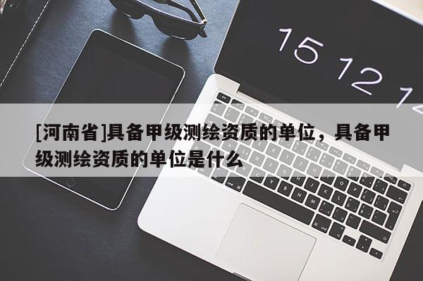[河南省]具備甲級(jí)測(cè)繪資質(zhì)的單位，具備甲級(jí)測(cè)繪資質(zhì)的單位是什么