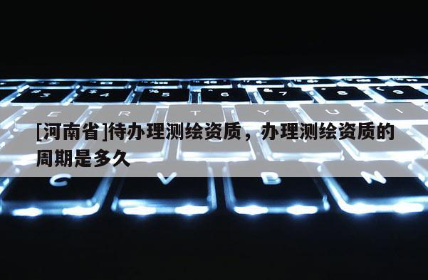 [河南省]待辦理測(cè)繪資質(zhì)，辦理測(cè)繪資質(zhì)的周期是多久