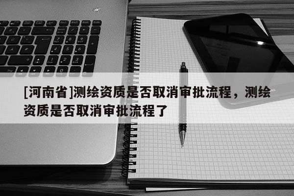 [河南省]測繪資質(zhì)是否取消審批流程，測繪資質(zhì)是否取消審批流程了