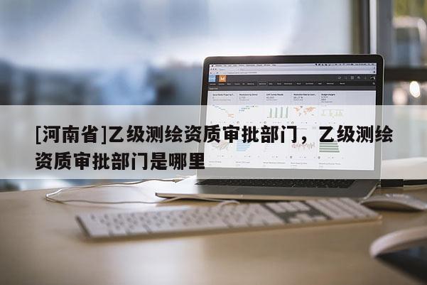 [河南省]乙級測繪資質(zhì)審批部門，乙級測繪資質(zhì)審批部門是哪里