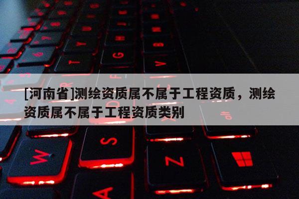 [河南省]測繪資質(zhì)屬不屬于工程資質(zhì)，測繪資質(zhì)屬不屬于工程資質(zhì)類別