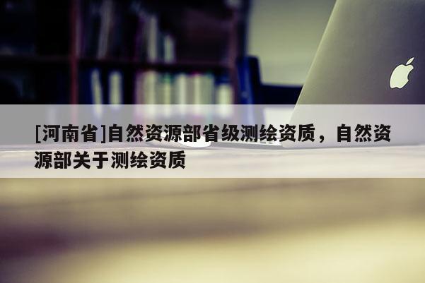 [河南省]自然資源部省級測繪資質(zhì)，自然資源部關于測繪資質(zhì)