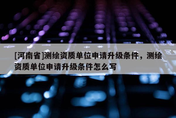 [河南省]測繪資質(zhì)單位申請升級條件，測繪資質(zhì)單位申請升級條件怎么寫