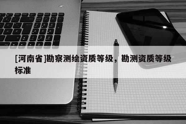 [河南省]勘察測繪資質(zhì)等級，勘測資質(zhì)等級標(biāo)準(zhǔn)