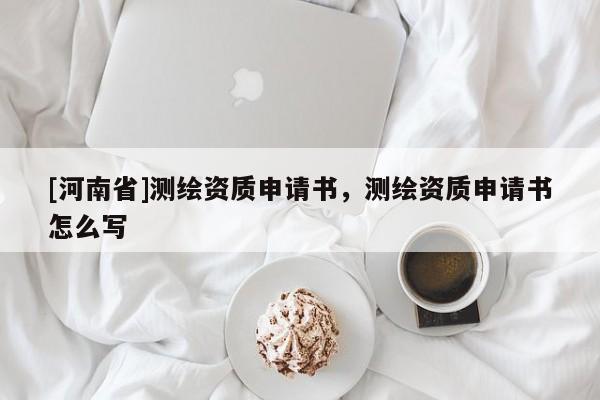 [河南省]測(cè)繪資質(zhì)申請(qǐng)書(shū)，測(cè)繪資質(zhì)申請(qǐng)書(shū)怎么寫(xiě)