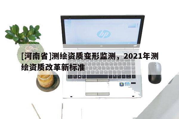[河南省]測繪資質(zhì)變形監(jiān)測，2021年測繪資質(zhì)改革新標(biāo)準