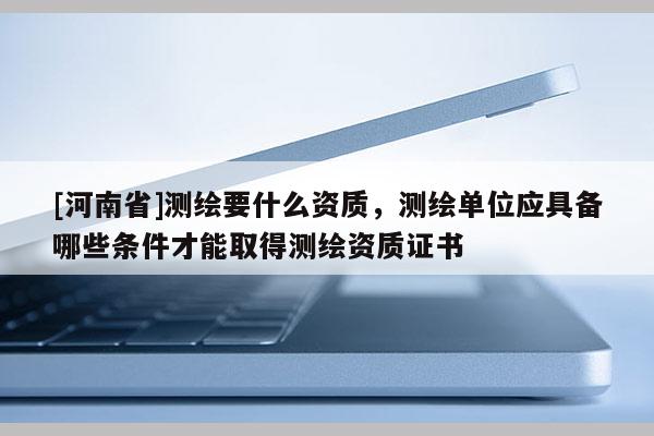 [河南省]測繪要什么資質(zhì)，測繪單位應(yīng)具備哪些條件才能取得測繪資質(zhì)證書