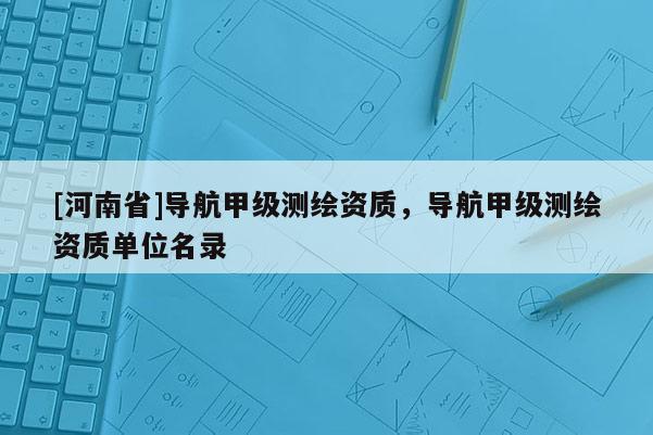 [河南省]導(dǎo)航甲級測繪資質(zhì)，導(dǎo)航甲級測繪資質(zhì)單位名錄