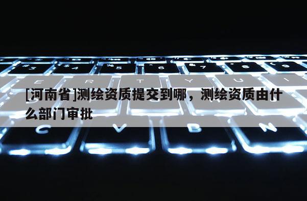 [河南省]測(cè)繪資質(zhì)提交到哪，測(cè)繪資質(zhì)由什么部門(mén)審批
