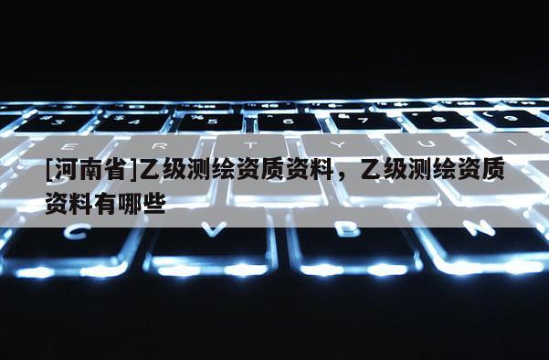 [河南省]乙級(jí)測(cè)繪資質(zhì)資料，乙級(jí)測(cè)繪資質(zhì)資料有哪些