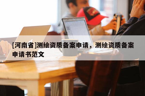 [河南省]測繪資質(zhì)備案申請，測繪資質(zhì)備案申請書范文