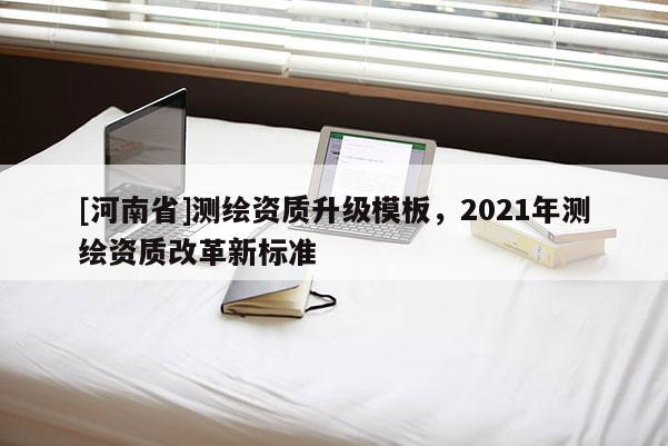 [河南省]測(cè)繪資質(zhì)升級(jí)模板，2021年測(cè)繪資質(zhì)改革新標(biāo)準(zhǔn)