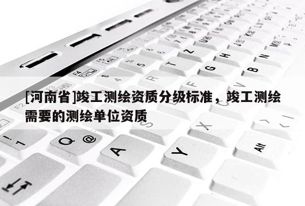[河南省]竣工測繪資質分級標準，竣工測繪需要的測繪單位資質