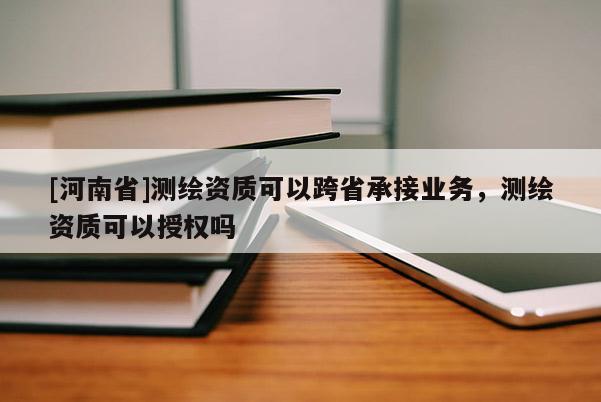 [河南省]測繪資質(zhì)可以跨省承接業(yè)務(wù)，測繪資質(zhì)可以授權(quán)嗎