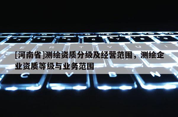 [河南省]測繪資質分級及經(jīng)營范圍，測繪企業(yè)資質等級與業(yè)務范圍