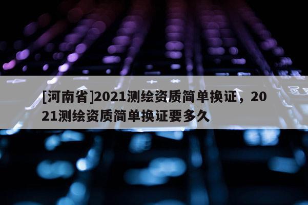[河南省]2021測繪資質(zhì)簡單換證，2021測繪資質(zhì)簡單換證要多久