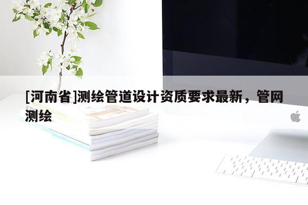 [河南省]測繪管道設(shè)計資質(zhì)要求最新，管網(wǎng)測繪