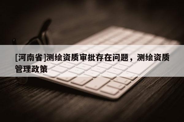 [河南省]測繪資質(zhì)審批存在問題，測繪資質(zhì)管理政策