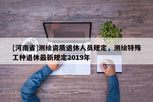 [河南省]測繪資質(zhì)退休人員規(guī)定，測繪特殊工種退休最新規(guī)定2019年