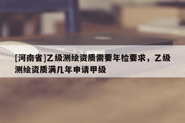 [河南省]乙級(jí)測(cè)繪資質(zhì)需要年檢要求，乙級(jí)測(cè)繪資質(zhì)滿幾年申請(qǐng)甲級(jí)