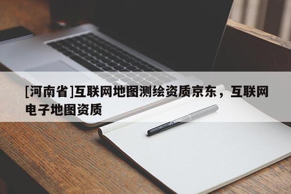 [河南省]互聯(lián)網(wǎng)地圖測繪資質(zhì)京東，互聯(lián)網(wǎng)電子地圖資質(zhì)