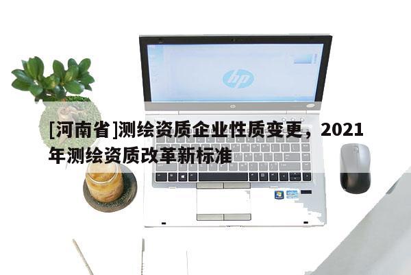 [河南省]測繪資質(zhì)企業(yè)性質(zhì)變更，2021年測繪資質(zhì)改革新標(biāo)準(zhǔn)