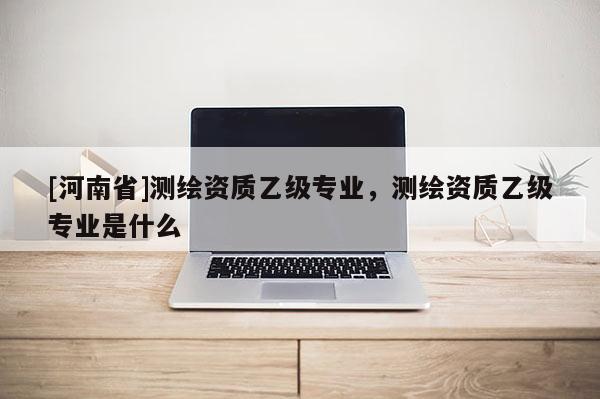 [河南省]測(cè)繪資質(zhì)乙級(jí)專業(yè)，測(cè)繪資質(zhì)乙級(jí)專業(yè)是什么