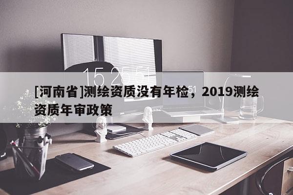 [河南省]測(cè)繪資質(zhì)沒(méi)有年檢，2019測(cè)繪資質(zhì)年審政策