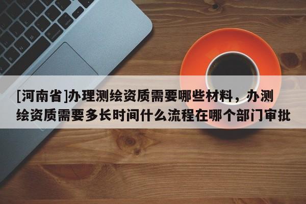 [河南省]辦理測繪資質(zhì)需要哪些材料，辦測繪資質(zhì)需要多長時(shí)間什么流程在哪個(gè)部門審批
