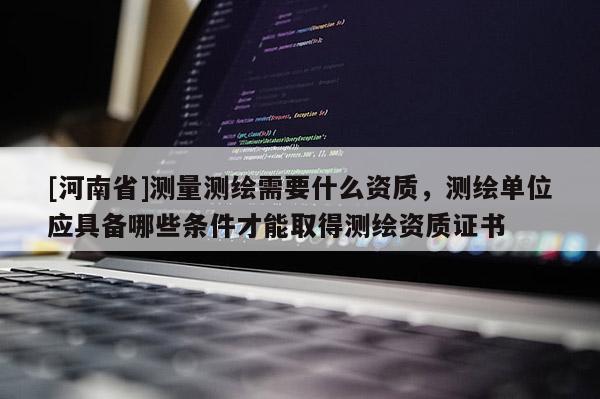 [河南省]測量測繪需要什么資質(zhì)，測繪單位應(yīng)具備哪些條件才能取得測繪資質(zhì)證書