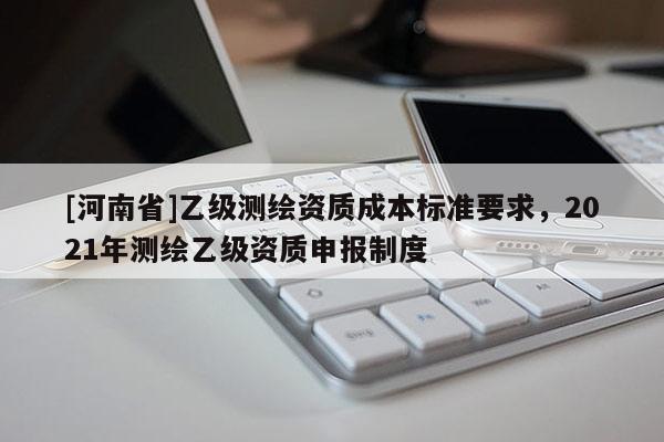 [河南省]乙級測繪資質(zhì)成本標準要求，2021年測繪乙級資質(zhì)申報制度