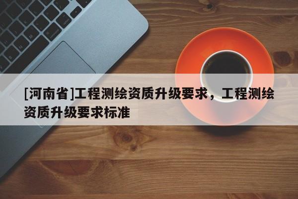 [河南省]工程測(cè)繪資質(zhì)升級(jí)要求，工程測(cè)繪資質(zhì)升級(jí)要求標(biāo)準(zhǔn)