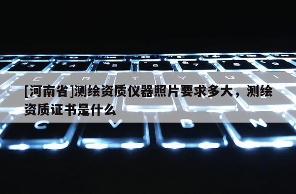 [河南省]測繪資質(zhì)儀器照片要求多大，測繪資質(zhì)證書是什么