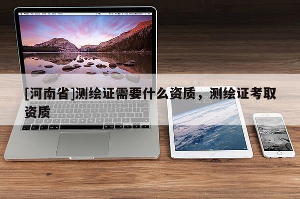 [河南省]測繪證需要什么資質(zhì)，測繪證考取資質(zhì)