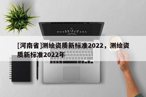 [河南省]測繪資質(zhì)新標(biāo)準(zhǔn)2022，測繪資質(zhì)新標(biāo)準(zhǔn)2022年