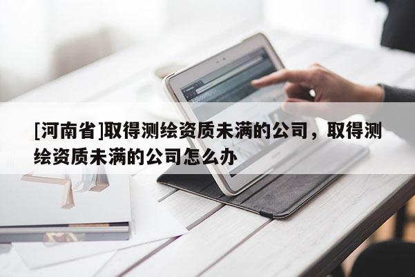 [河南省]取得測(cè)繪資質(zhì)未滿的公司，取得測(cè)繪資質(zhì)未滿的公司怎么辦