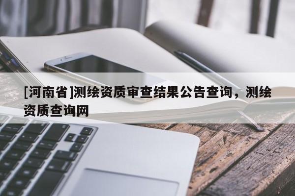 [河南省]測繪資質(zhì)審查結(jié)果公告查詢，測繪資質(zhì)查詢網(wǎng)