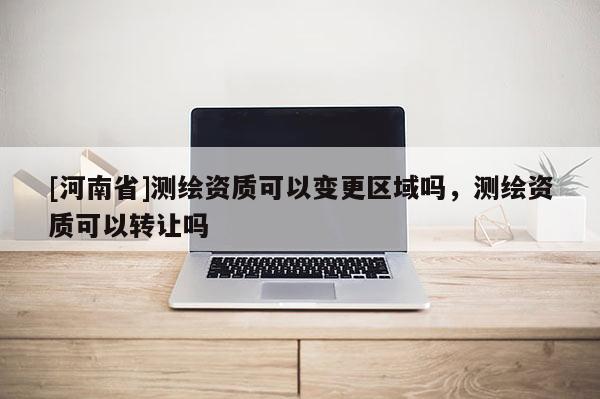 [河南省]測繪資質(zhì)可以變更區(qū)域嗎，測繪資質(zhì)可以轉(zhuǎn)讓嗎